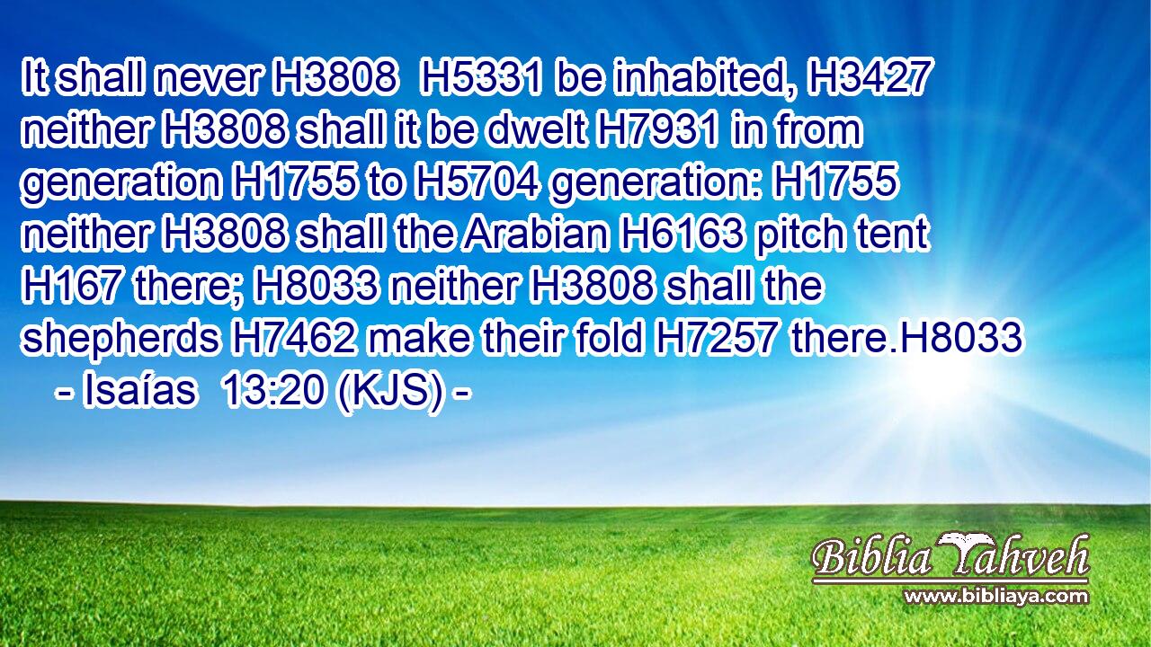 It shall never H3808  H5331 be inhabited, H3427 neither H3808 shall it be dwelt H7931 in from generation H1755 to H5704 generation: H1755 neither H3808 shall the Arabian H6163 pitch tent H167 there; H8033 neither H3808 shall the shepherds H7462 make their fold H7257 there.H8033