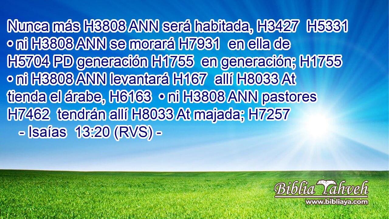 Nunca más H3808 ANN será habitada, H3427  H5331 • ni H3808 ANN se morará H7931  en ella de H5704 PD generación H1755  en generación; H1755  • ni H3808 ANN levantará H167  allí H8033 At tienda el árabe, H6163  • ni H3808 ANN pastores H7462  tendrán allí H8033 At majada; H7257  