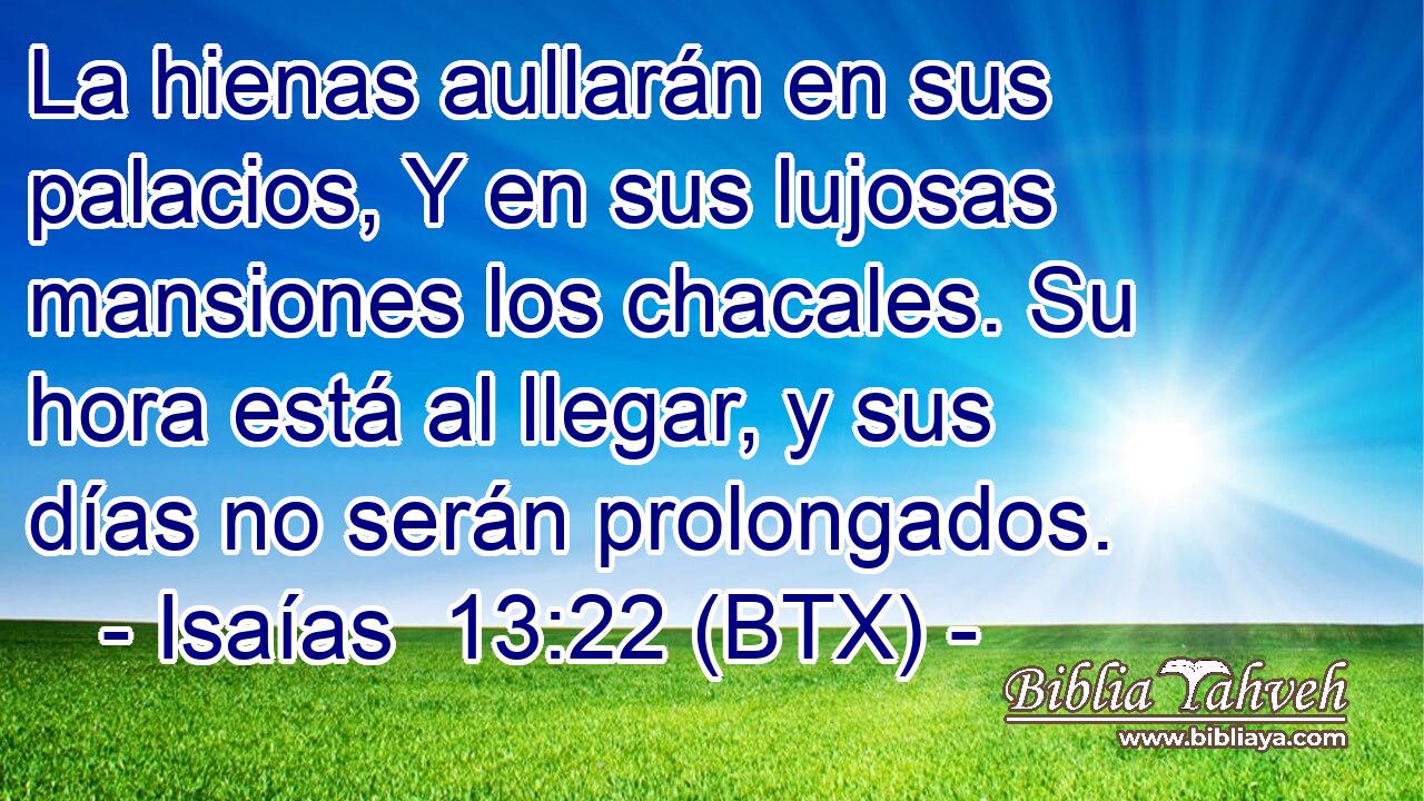 La hienas aullarán en sus palacios, Y en sus lujosas mansiones los chacales. Su hora está al llegar, y sus días no serán prolongados.