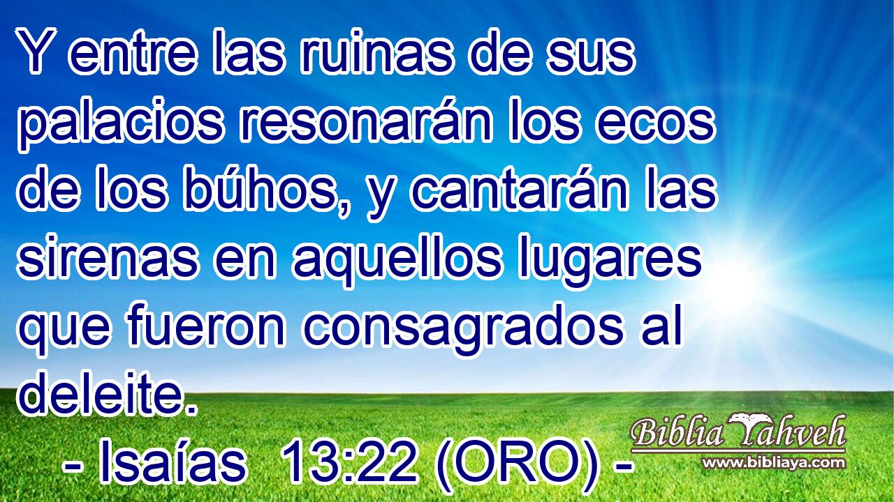  Y entre las ruinas de sus palacios resonarán los ecos de los búhos, y cantarán las sirenas en aquellos lugares que fueron consagrados al deleite. 
