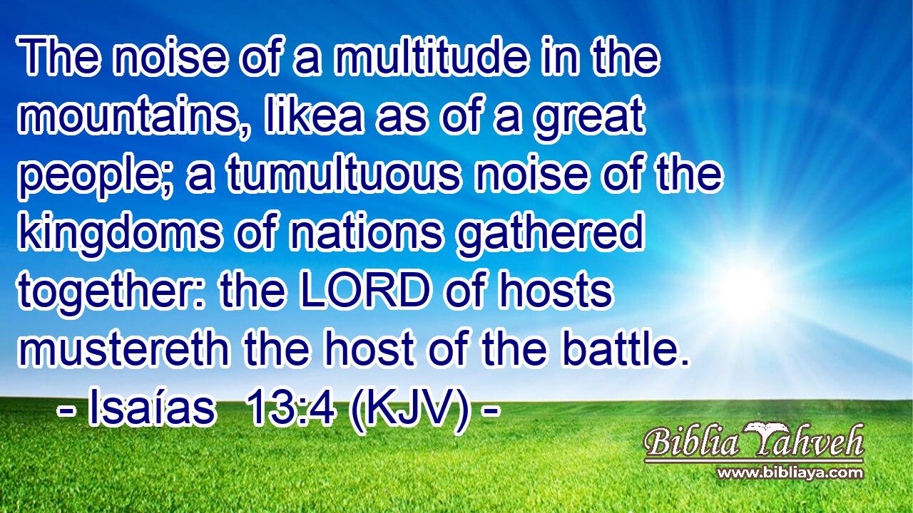 The noise of a multitude in the mountains, likea as of a great people; a tumultuous noise of the kingdoms of nations gathered together: the LORD of hosts mustereth the host of the battle.