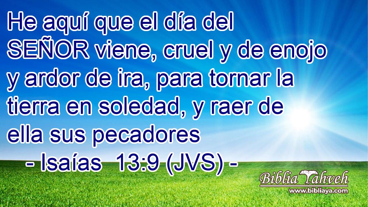 He aquí que el día del SEÑOR viene, cruel y de enojo y ardor de ira, para tornar la tierra en soledad, y raer de ella sus pecadores