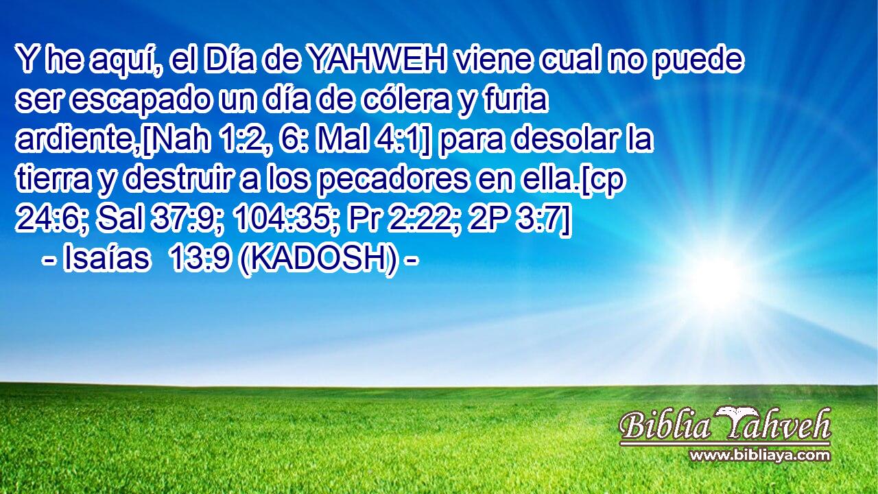  Y he aquí, el Día de YAHWEH viene cual no puede ser escapado un día de cólera y furia ardiente,[Nah 1:2, 6: Mal 4:1] para desolar la tierra y destruir a los pecadores en ella.[cp 24:6; Sal 37:9; 104:35; Pr 2:22; 2P 3:7] 