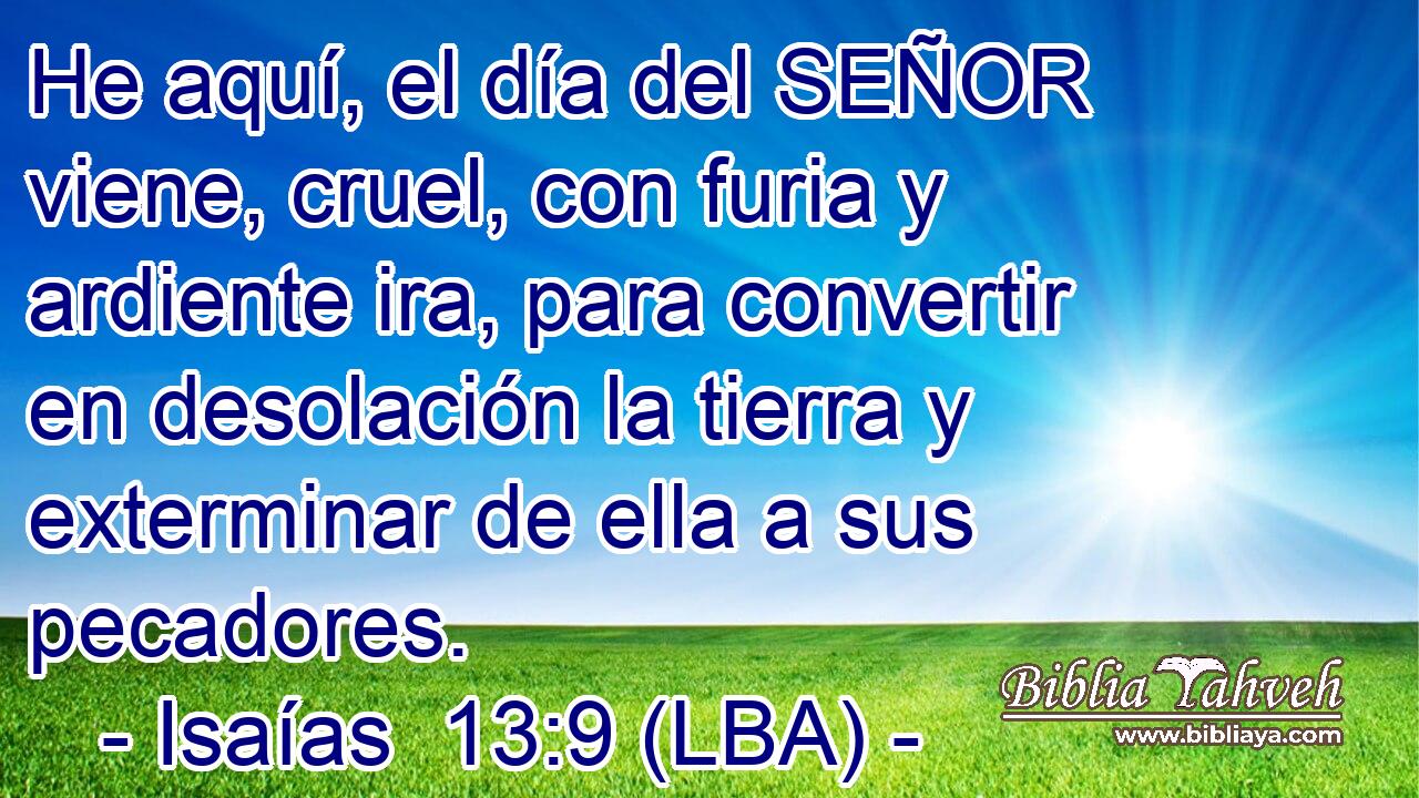 He aquí, el día del SEÑOR viene, cruel, con furia y ardiente ira, para convertir en desolación la tierra y exterminar de ella a sus pecadores.