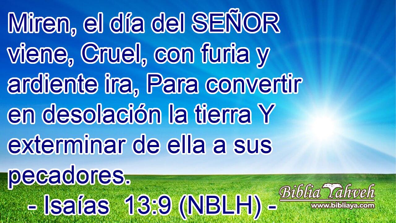  Miren, el día del SEÑOR viene, Cruel, con furia y ardiente ira, Para convertir en desolación la tierra Y exterminar de ella a sus pecadores. 
