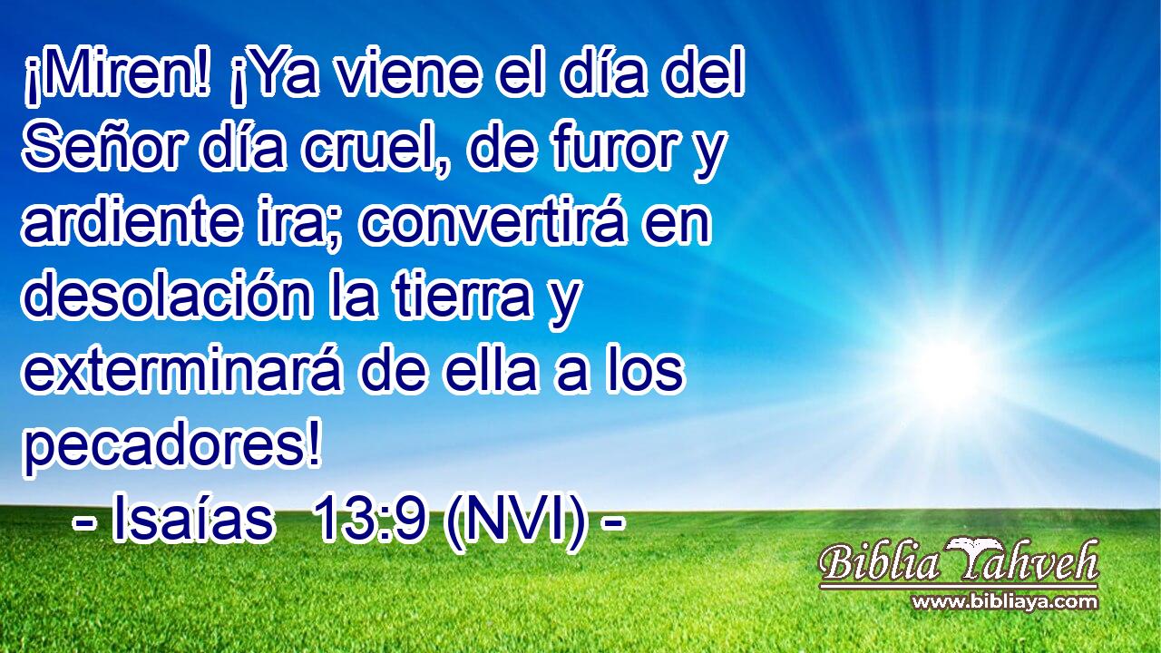  ¡Miren! ¡Ya viene el día del Señor día cruel, de furor y ardiente ira; convertirá en desolación la tierra y exterminará de ella a los pecadores! 