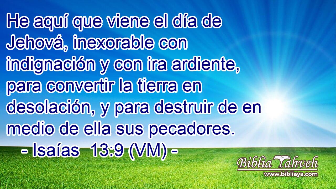  He aquí que viene el día de Jehová, inexorable con indignación y con ira ardiente, para convertir la tierra en desolación, y para destruir de en medio de ella sus pecadores. 