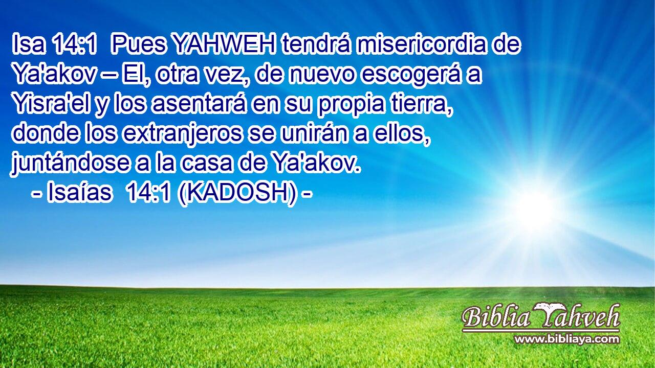  Pues YAHWEH tendrá misericordia de Ya'akov – El, otra vez, de nuevo escogerá a Yisra'el y los asentará en su propia tierra, donde los extranjeros se unirán a ellos, juntándose a la casa de Ya'akov. 