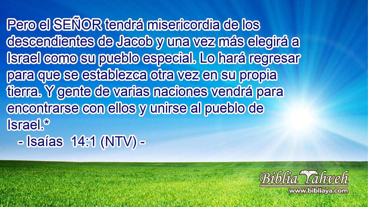 Pero el SEÑOR tendrá misericordia de los descendientes de Jacob y una vez más elegirá a Israel como su pueblo especial. Lo hará regresar para que se establezca otra vez en su propia tierra. Y gente de varias naciones vendrá para encontrarse con ellos y unirse al pueblo de Israel.*