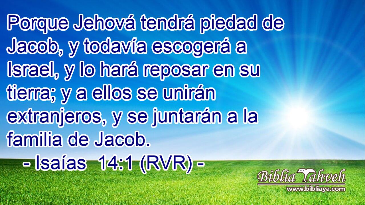 Porque Jehová tendrá piedad de Jacob, y todavía escogerá a Israel, y lo hará reposar en su tierra; y a ellos se unirán extranjeros, y se juntarán a la familia de Jacob.