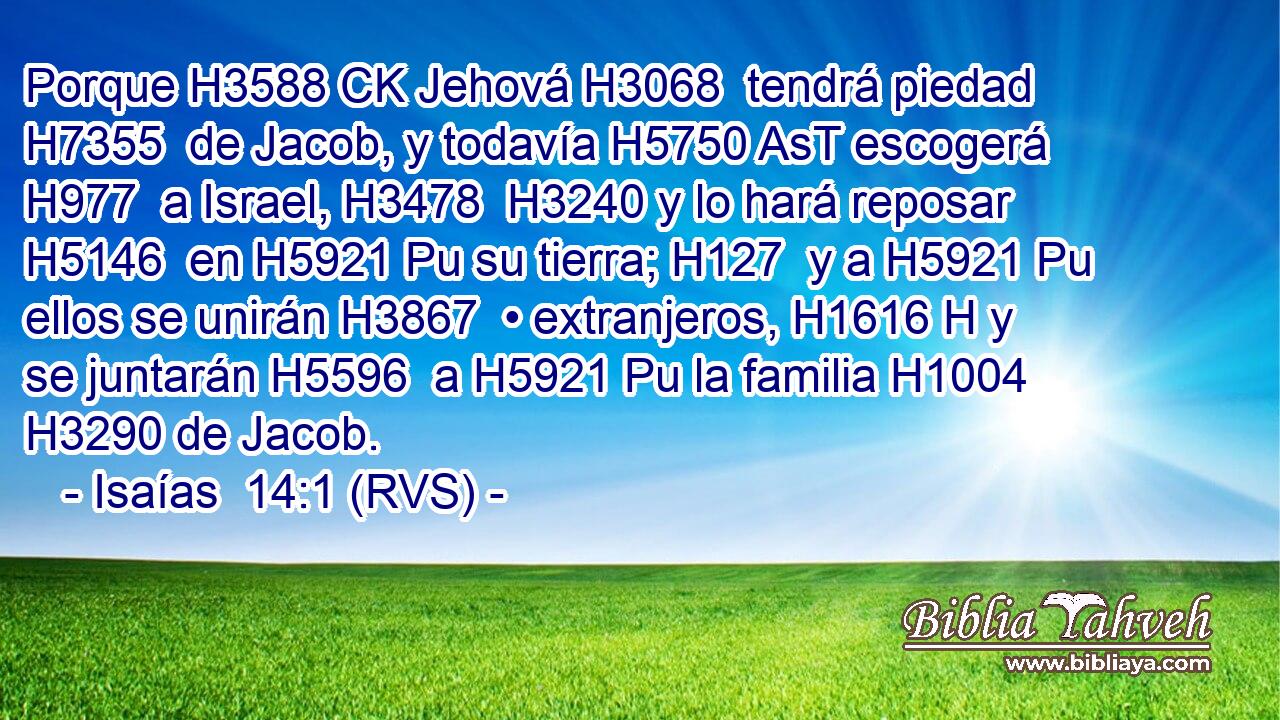 Porque H3588 CK Jehová H3068  tendrá piedad H7355  de Jacob, y todavía H5750 AsT escogerá H977  a Israel, H3478  H3240 y lo hará reposar H5146  en H5921 Pu su tierra; H127  y a H5921 Pu ellos se unirán H3867  • extranjeros, H1616 H y se juntarán H5596  a H5921 Pu la familia H1004  H3290 de Jacob. 