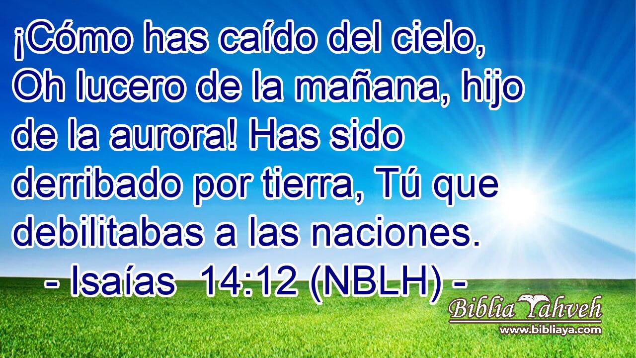  ¡Cómo has caído del cielo, Oh lucero de la mañana, hijo de la aurora! Has sido derribado por tierra, Tú que debilitabas a las naciones. 