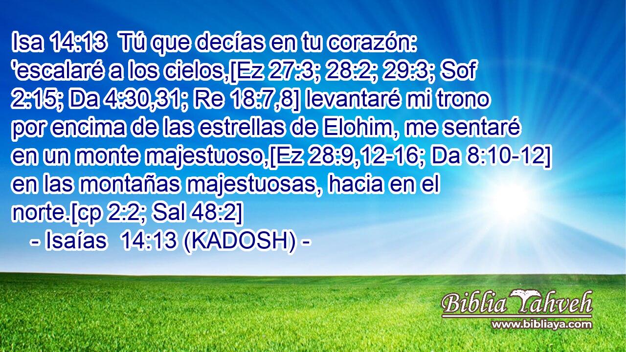  Tú que decías en tu corazón: 'escalaré a los cielos,[Ez 27:3; 28:2; 29:3; Sof 2:15; Da 4:30,31; Re 18:7,8] levantaré mi trono por encima de las estrellas de Elohim, me sentaré en un monte majestuoso,[Ez 28:9,12-16; Da 8:10-12] en las montañas majestuosas, hacia en el norte.[cp 2:2; Sal 48:2] 