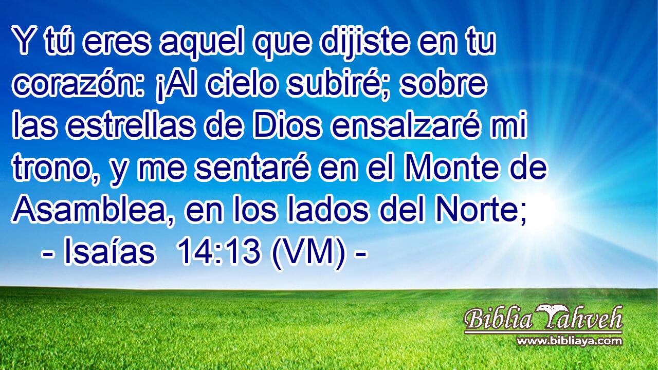  Y tú eres aquel que dijiste en tu corazón: ¡Al cielo subiré; sobre las estrellas de Dios ensalzaré mi trono, y me sentaré en el Monte de Asamblea, en los lados del Norte; 