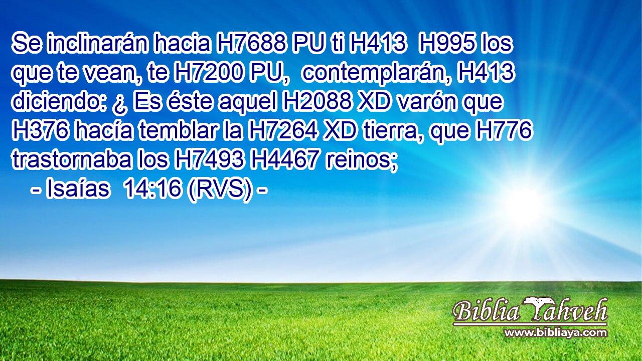 Se inclinarán hacia H7688 PU ti H413  H995 los que te vean, te H7200 PU,  contemplarán, H413  diciendo: ¿ Es éste aquel H2088 XD varón que H376 hacía temblar la H7264 XD tierra, que H776 trastornaba los H7493 H4467 reinos; 