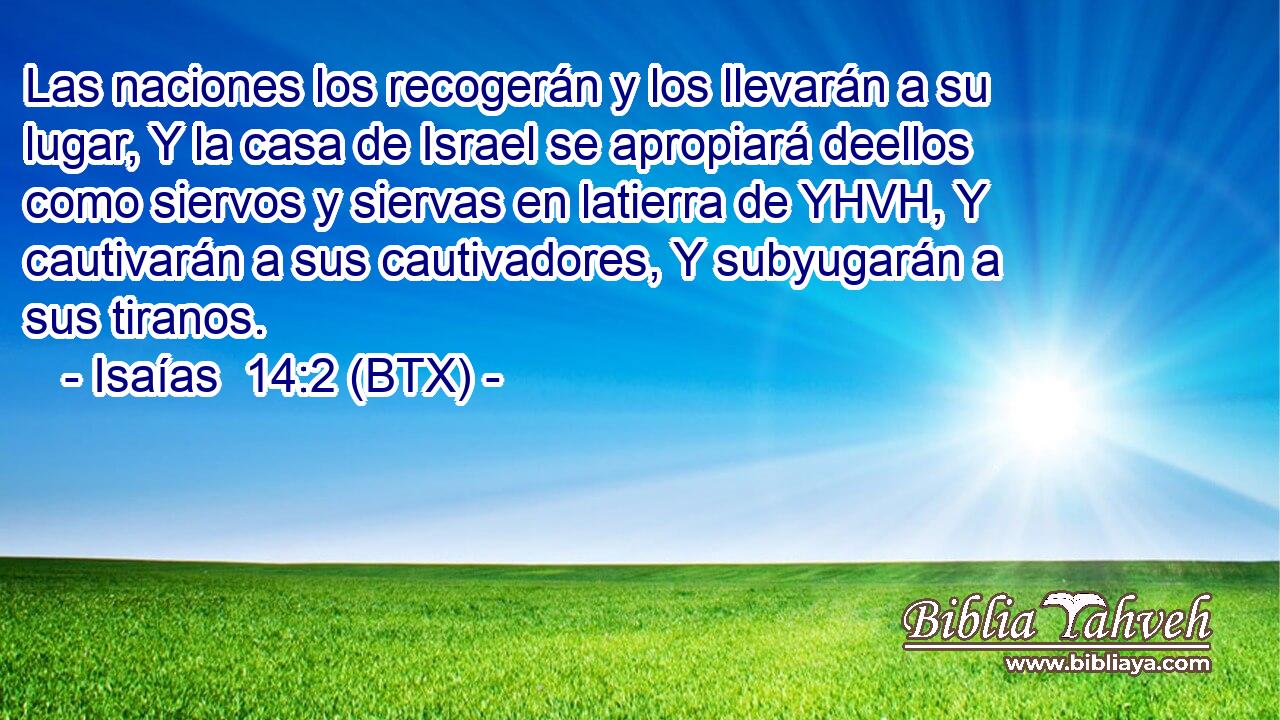 Las naciones los recogerán y los llevarán a su lugar, Y la casa de Israel se apropiará deellos como siervos y siervas en latierra de YHVH, Y cautivarán a sus cautivadores, Y subyugarán a sus tiranos.