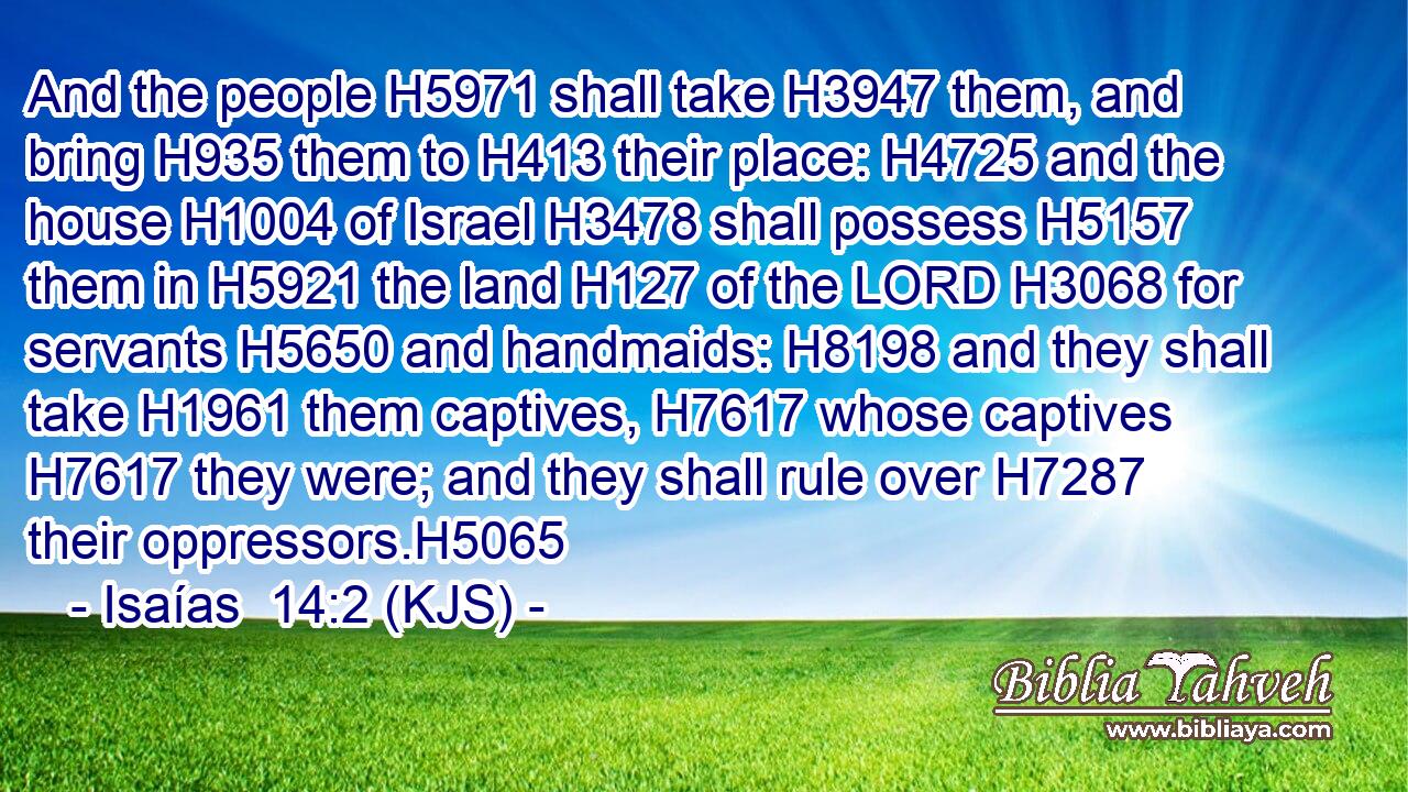 And the people H5971 shall take H3947 them, and bring H935 them to H413 their place: H4725 and the house H1004 of Israel H3478 shall possess H5157 them in H5921 the land H127 of the LORD H3068 for servants H5650 and handmaids: H8198 and they shall take H1961 them captives, H7617 whose captives H7617 they were; and they shall rule over H7287 their oppressors.H5065
