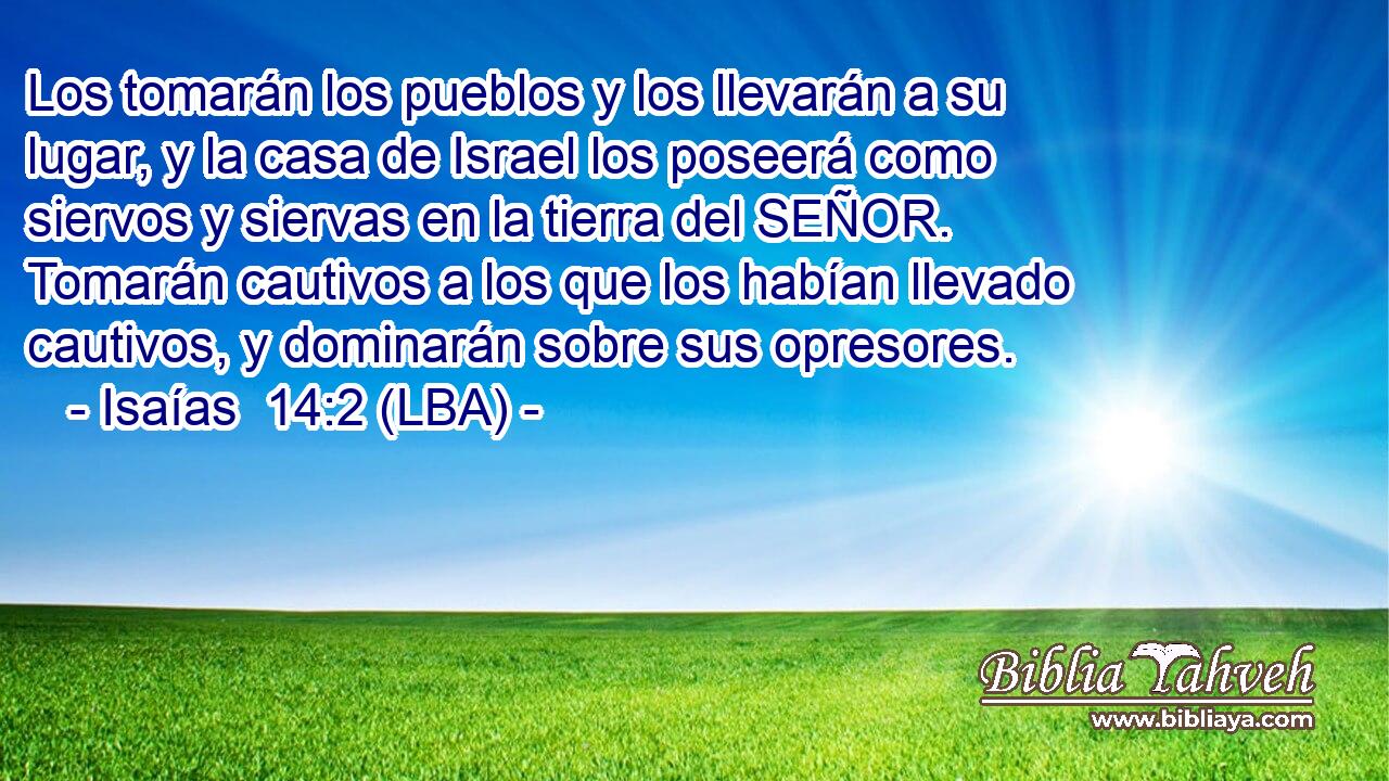 Los tomarán los pueblos y los llevarán a su lugar, y la casa de Israel los poseerá como siervos y siervas en la tierra del SEÑOR. Tomarán cautivos a los que los habían llevado cautivos, y dominarán sobre sus opresores.