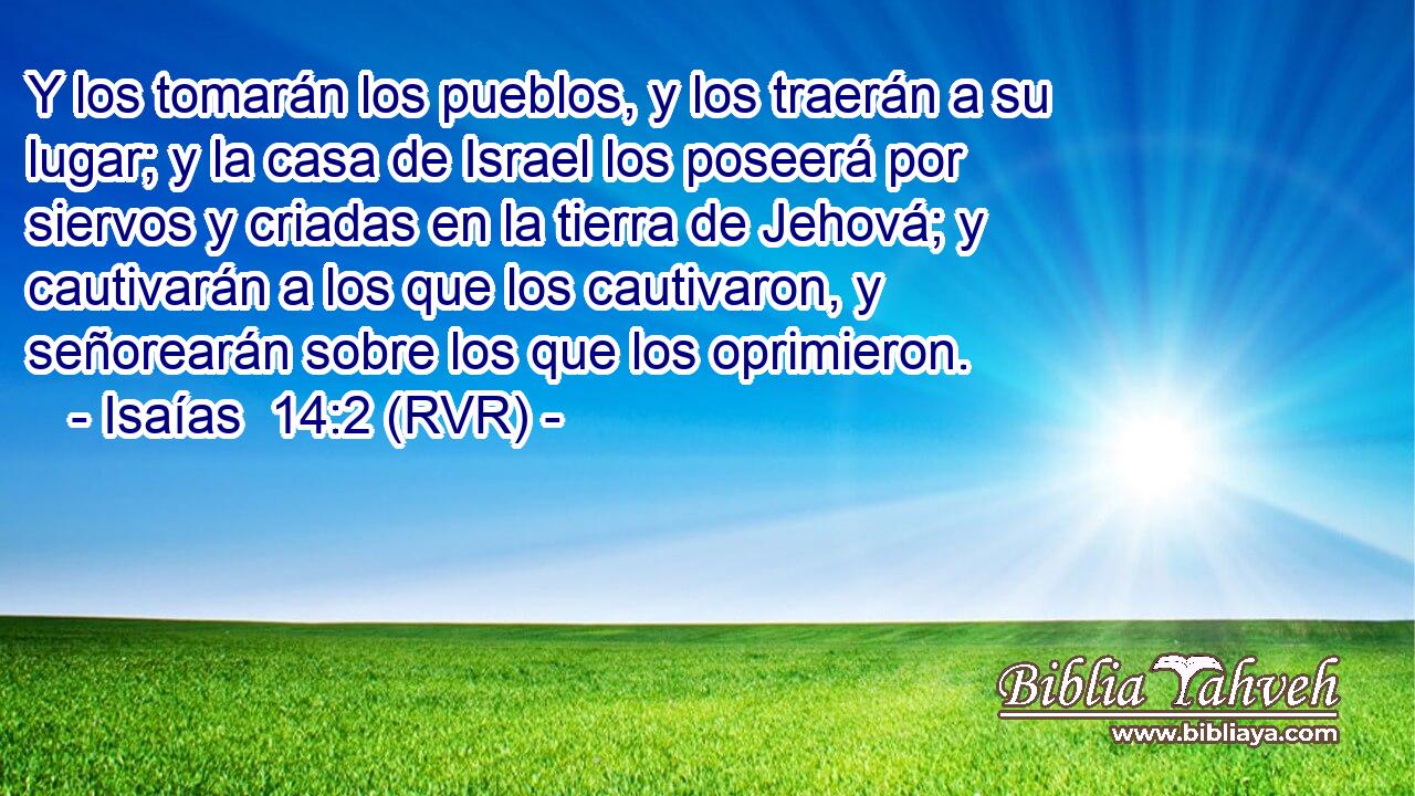 Y los tomarán los pueblos, y los traerán a su lugar; y la casa de Israel los poseerá por siervos y criadas en la tierra de Jehová; y cautivarán a los que los cautivaron, y señorearán sobre los que los oprimieron.