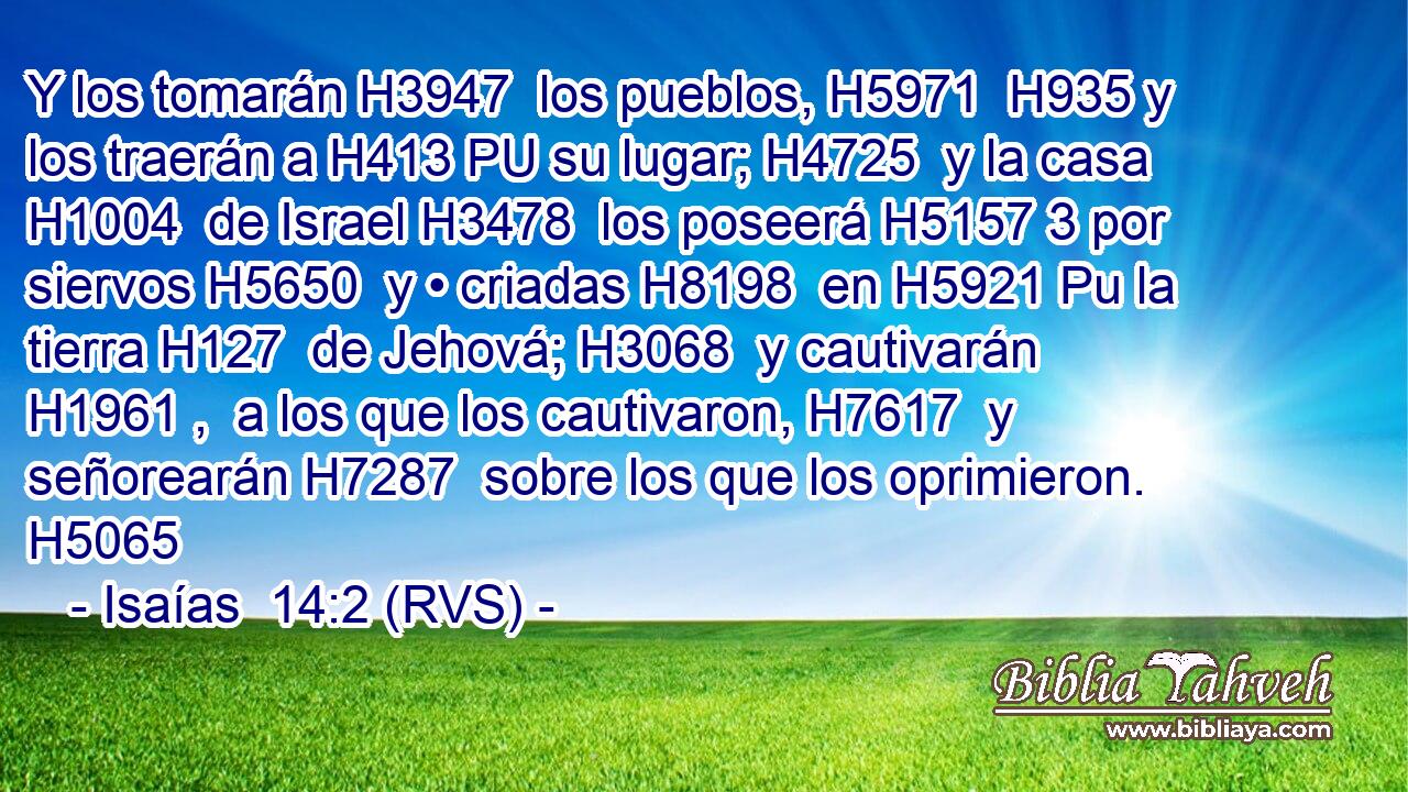 Y los tomarán H3947  los pueblos, H5971  H935 y los traerán a H413 PU su lugar; H4725  y la casa H1004  de Israel H3478  los poseerá H5157 3 por siervos H5650  y • criadas H8198  en H5921 Pu la tierra H127  de Jehová; H3068  y cautivarán H1961 ,  a los que los cautivaron, H7617  y señorearán H7287  sobre los que los oprimieron. H5065  