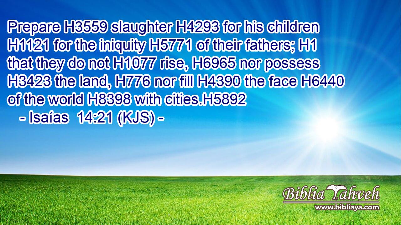 Prepare H3559 slaughter H4293 for his children H1121 for the iniquity H5771 of their fathers; H1 that they do not H1077 rise, H6965 nor possess H3423 the land, H776 nor fill H4390 the face H6440 of the world H8398 with cities.H5892