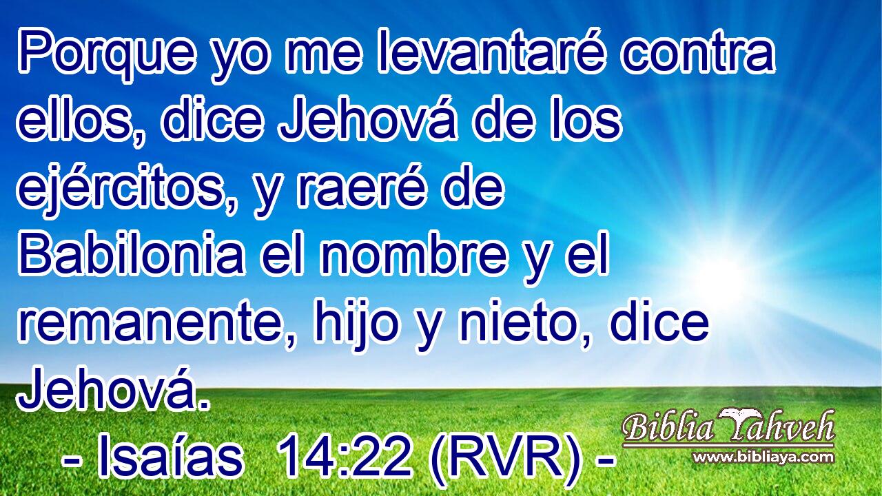 Porque yo me levantaré contra ellos, dice Jehová de los ejércitos, y raeré de Babilonia el nombre y el remanente, hijo y nieto, dice Jehová.