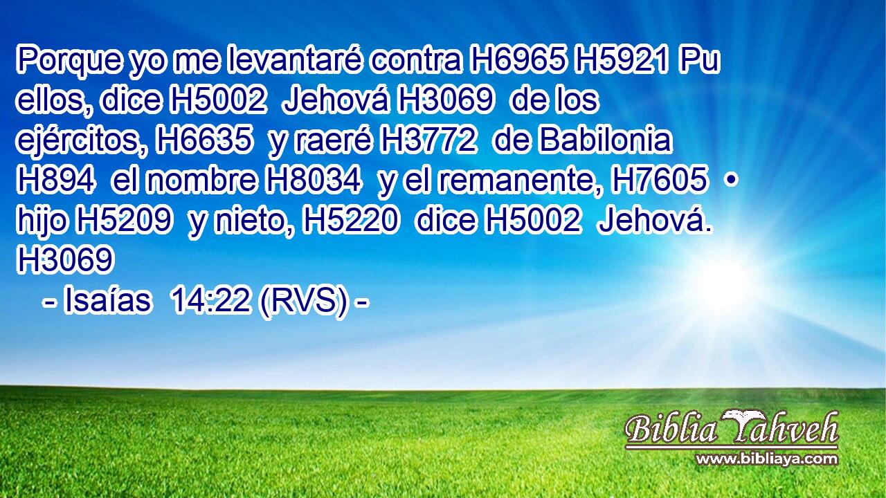 Porque yo me levantaré contra H6965 H5921 Pu ellos, dice H5002  Jehová H3069  de los ejércitos, H6635  y raeré H3772  de Babilonia H894  el nombre H8034  y el remanente, H7605  • hijo H5209  y nieto, H5220  dice H5002  Jehová. H3069  