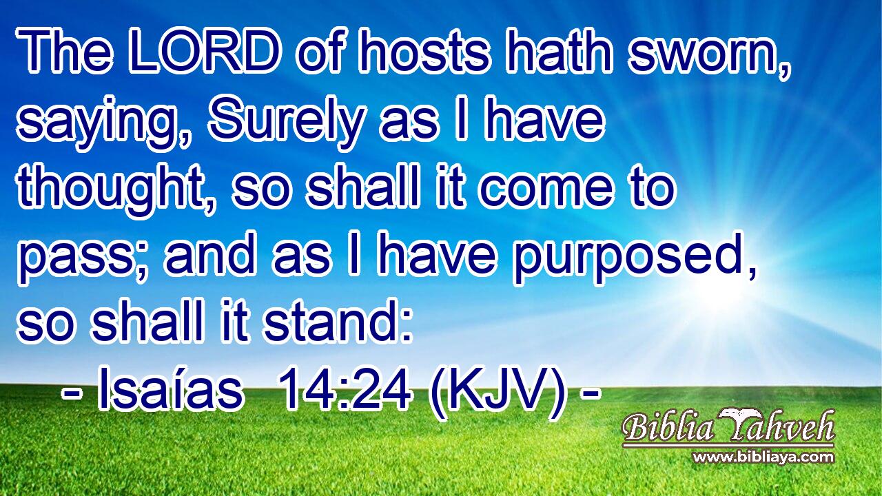 The LORD of hosts hath sworn, saying, Surely as I have thought, so shall it come to pass; and as I have purposed, so shall it stand: