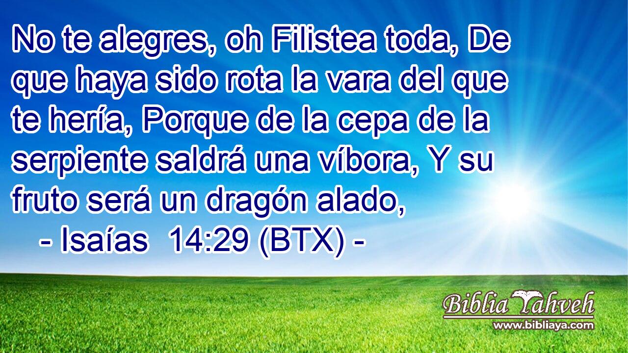 No te alegres, oh Filistea toda, De que haya sido rota la vara del que te hería, Porque de la cepa de la serpiente saldrá una víbora, Y su fruto será un dragón alado,
