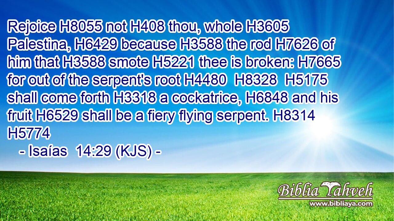 Rejoice H8055 not H408 thou, whole H3605 Palestina, H6429 because H3588 the rod H7626 of him that H3588 smote H5221 thee is broken: H7665 for out of the serpent's root H4480  H8328  H5175 shall come forth H3318 a cockatrice, H6848 and his fruit H6529 shall be a fiery flying serpent. H8314 H5774