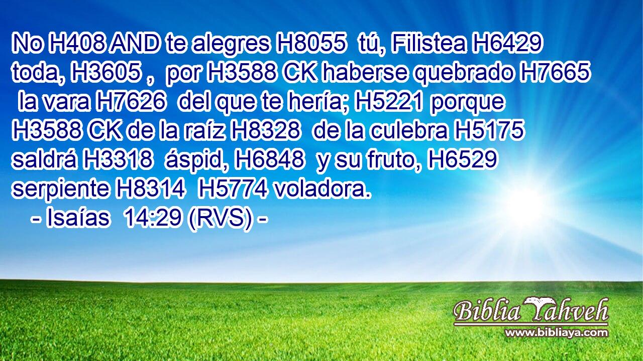 No H408 AND te alegres H8055  tú, Filistea H6429  toda, H3605 ,  por H3588 CK haberse quebrado H7665  la vara H7626  del que te hería; H5221 porque H3588 CK de la raíz H8328  de la culebra H5175  saldrá H3318  áspid, H6848  y su fruto, H6529  serpiente H8314  H5774 voladora. 