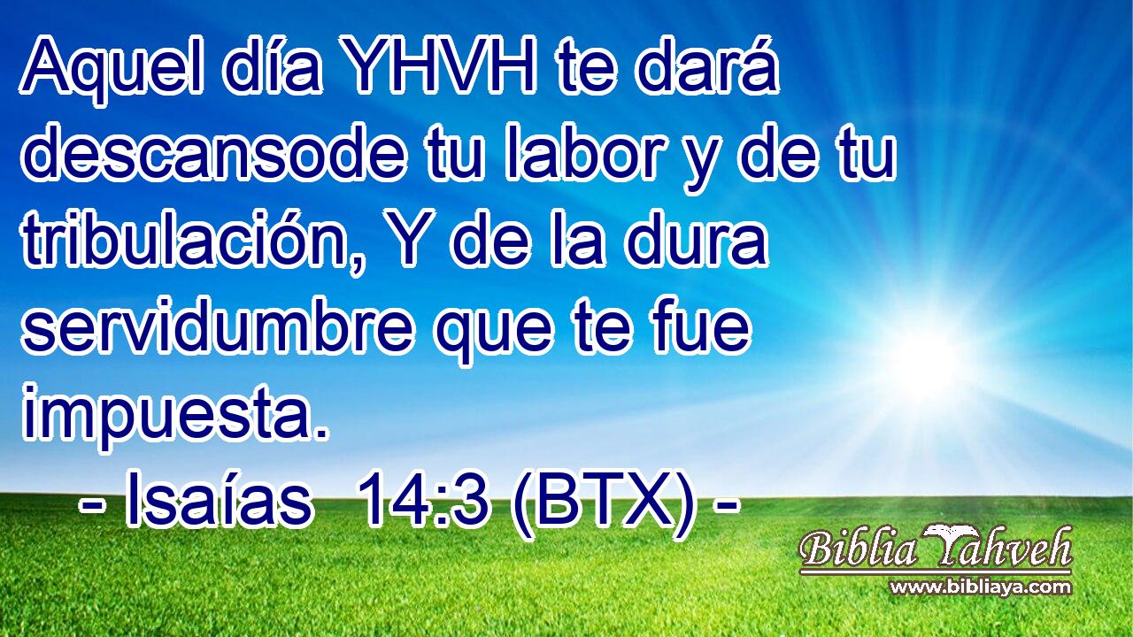 Aquel día YHVH te dará descansode tu labor y de tu tribulación, Y de la dura servidumbre que te fue impuesta.