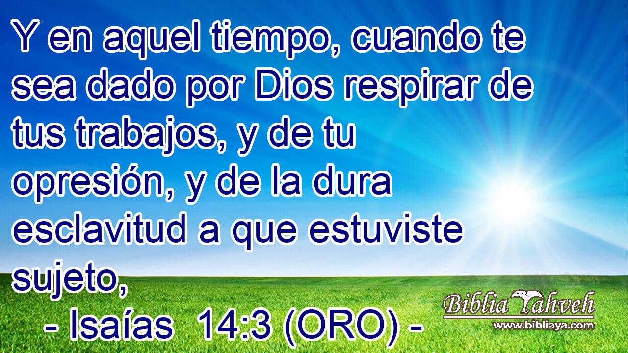  Y en aquel tiempo, cuando te sea dado por Dios respirar de tus trabajos, y de tu opresión, y de la dura esclavitud a que estuviste sujeto, 