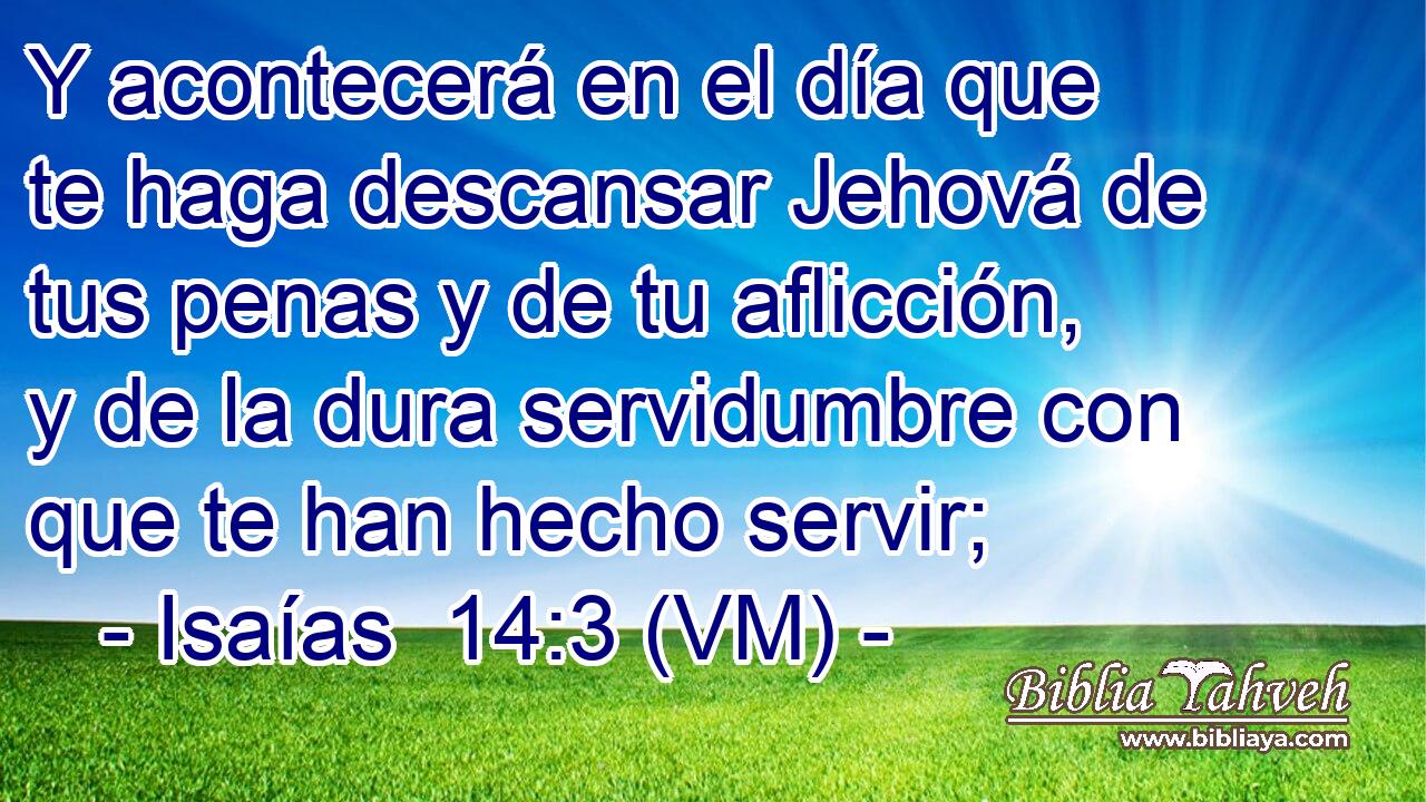  Y acontecerá en el día que te haga descansar Jehová de tus penas y de tu aflicción, y de la dura servidumbre con que te han hecho servir; 