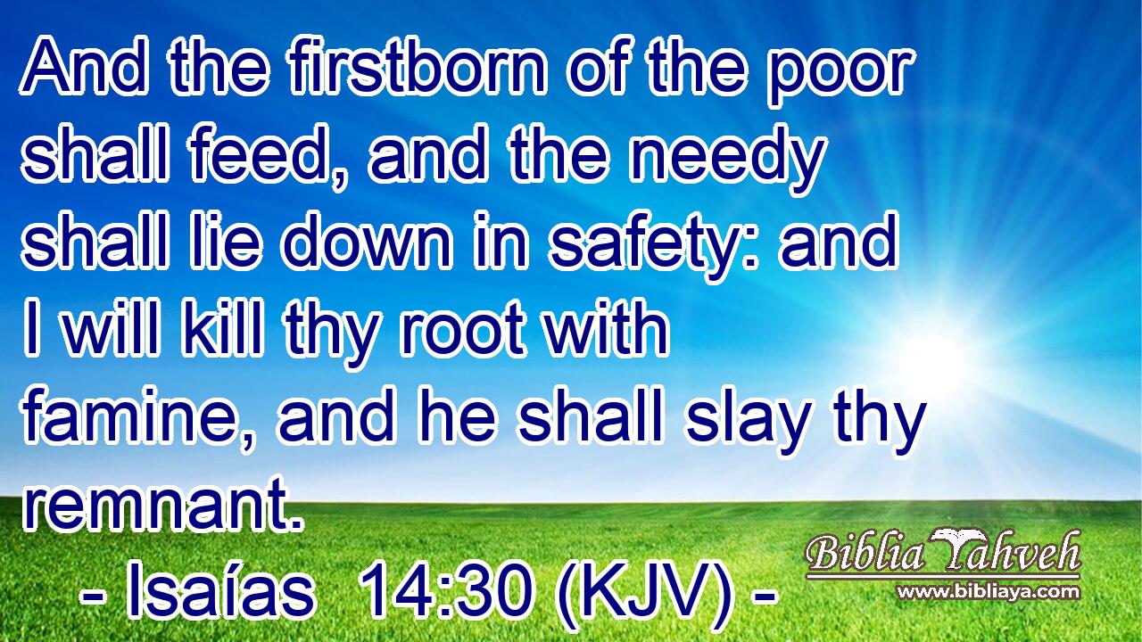 And the firstborn of the poor shall feed, and the needy shall lie down in safety: and I will kill thy root with famine, and he shall slay thy remnant.