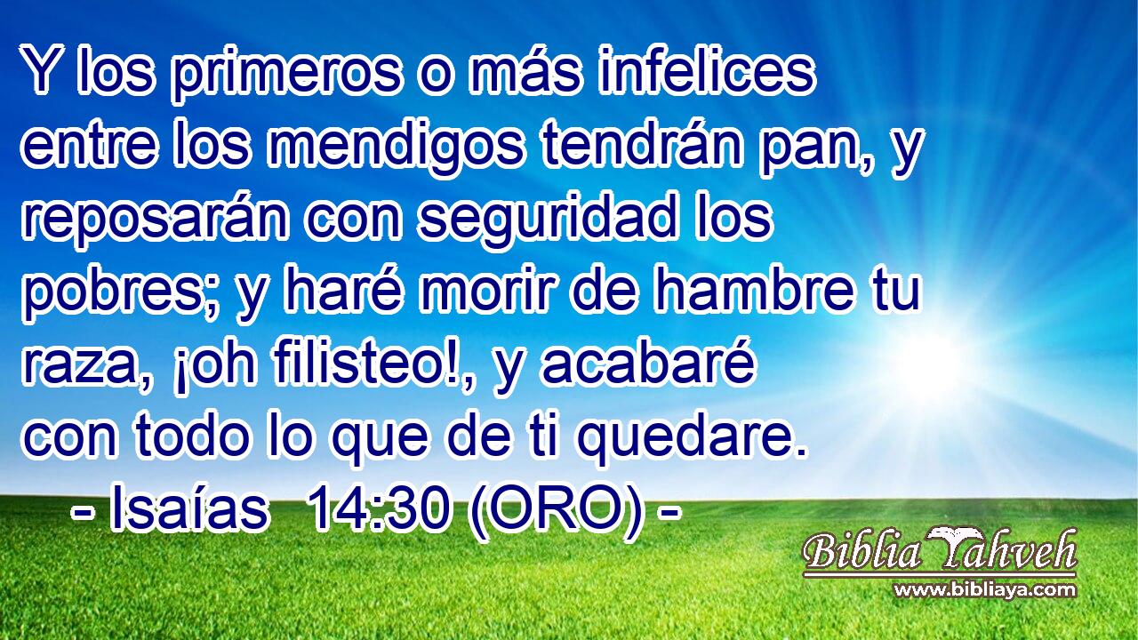  Y los primeros o más infelices entre los mendigos tendrán pan, y reposarán con seguridad los pobres; y haré morir de hambre tu raza, ¡oh filisteo!, y acabaré con todo lo que de ti quedare. 