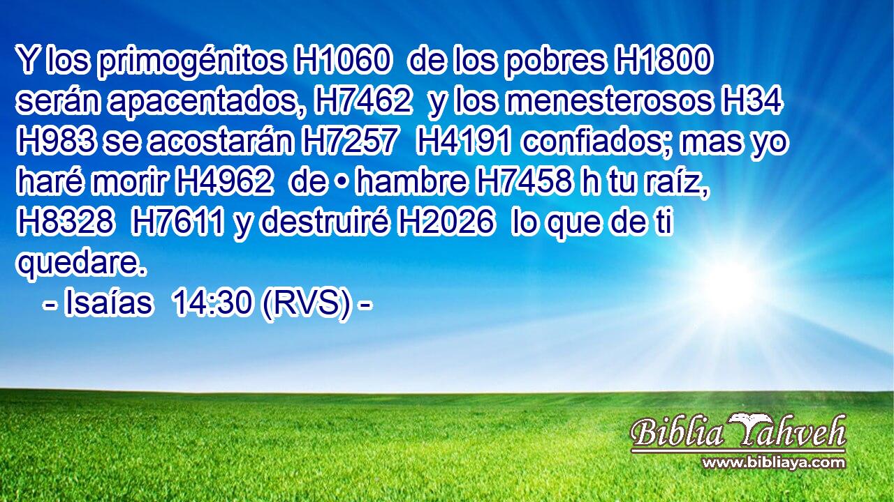 Y los primogénitos H1060  de los pobres H1800  serán apacentados, H7462  y los menesterosos H34  H983 se acostarán H7257  H4191 confiados; mas yo haré morir H4962  de • hambre H7458 h tu raíz, H8328  H7611 y destruiré H2026  lo que de ti quedare. 