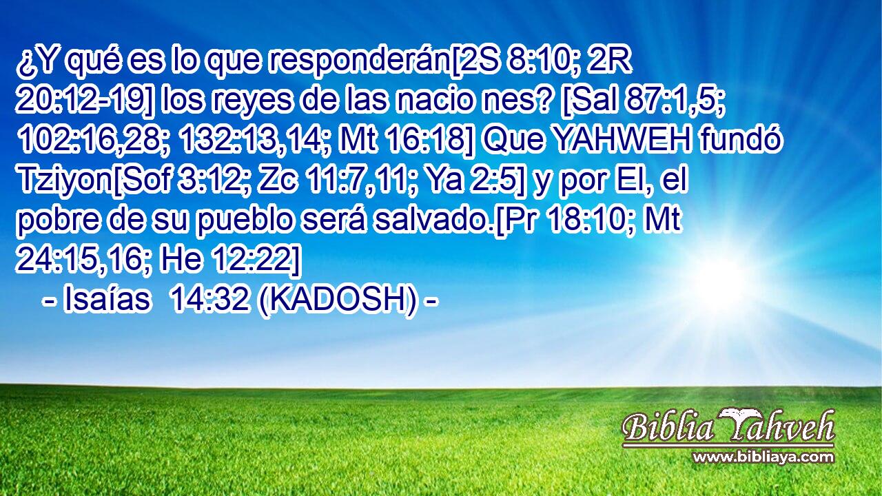  ¿Y qué es lo que responderán[2S 8:10; 2R 20:12-19] los reyes de las nacio nes? [Sal 87:1,5; 102:16,28; 132:13,14; Mt 16:18] Que YAHWEH fundó Tziyon[Sof 3:12; Zc 11:7,11; Ya 2:5] y por El, el pobre de su pueblo será salvado.[Pr 18:10; Mt 24:15,16; He 12:22] 