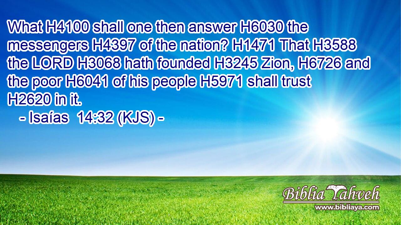 What H4100 shall one then answer H6030 the messengers H4397 of the nation? H1471 That H3588 the LORD H3068 hath founded H3245 Zion, H6726 and the poor H6041 of his people H5971 shall trust H2620 in it.