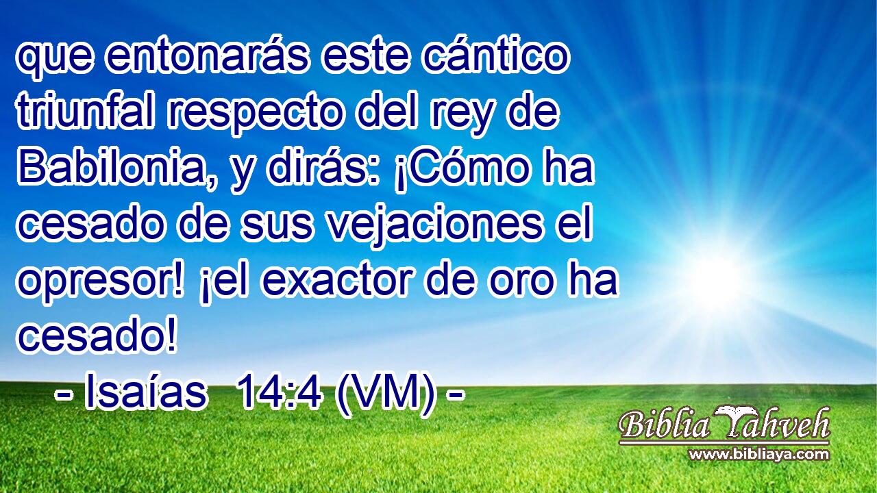  que entonarás este cántico triunfal respecto del rey de Babilonia, y dirás: ¡Cómo ha cesado de sus vejaciones el opresor! ¡el exactor de oro ha cesado! 
