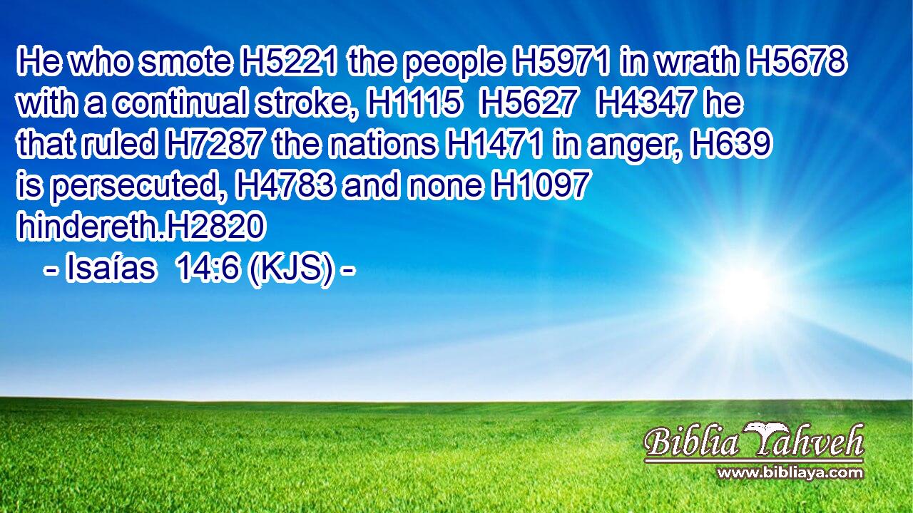 He who smote H5221 the people H5971 in wrath H5678 with a continual stroke, H1115  H5627  H4347 he that ruled H7287 the nations H1471 in anger, H639 is persecuted, H4783 and none H1097 hindereth.H2820