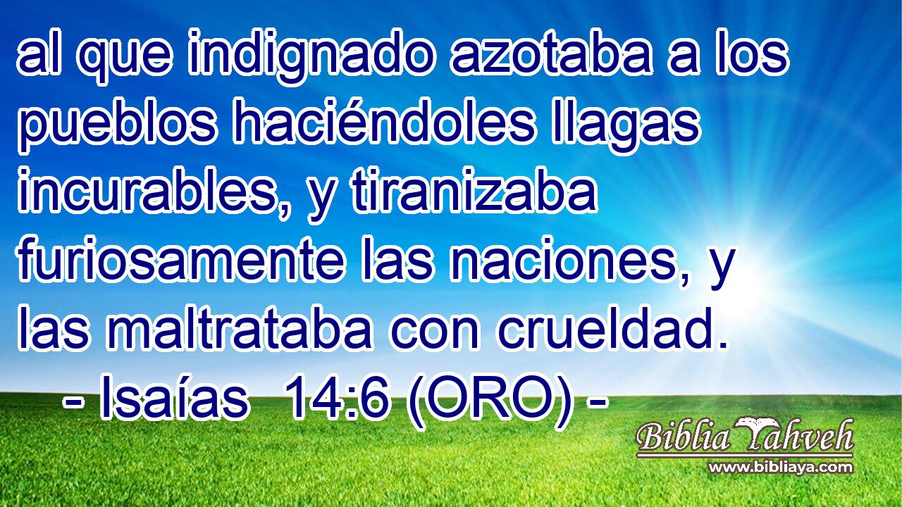  al que indignado azotaba a los pueblos haciéndoles llagas incurables, y tiranizaba furiosamente las naciones, y las maltrataba con crueldad. 