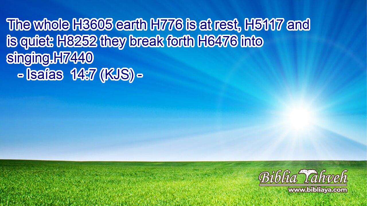 The whole H3605 earth H776 is at rest, H5117 and is quiet: H8252 they break forth H6476 into singing.H7440