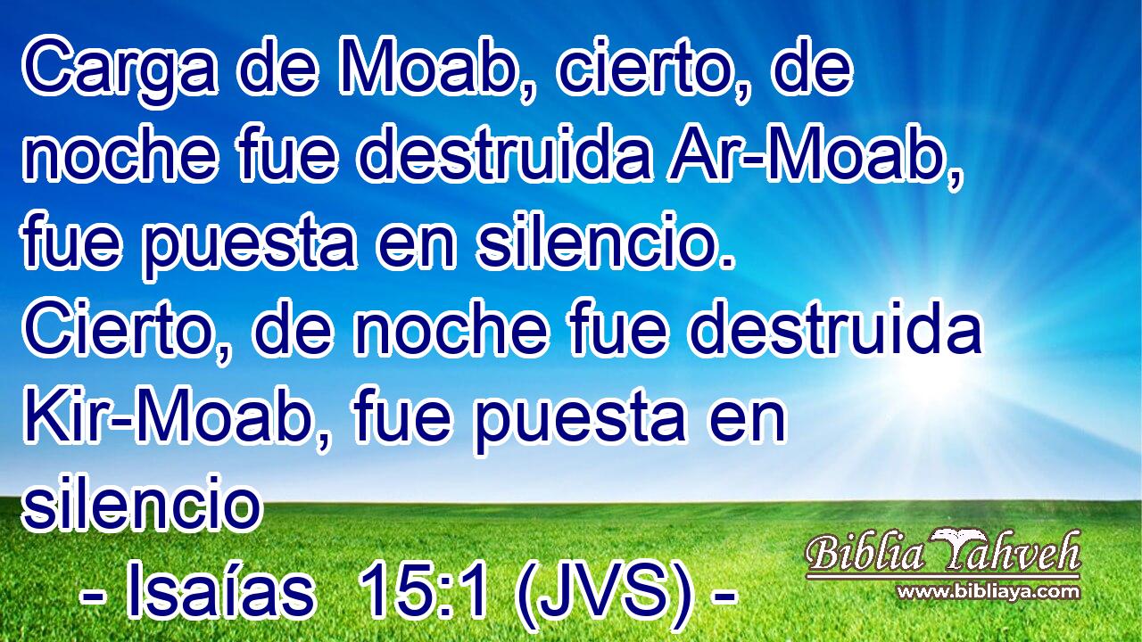Carga de Moab, cierto, de noche fue destruida Ar-Moab, fue puesta en silencio. Cierto, de noche fue destruida Kir-Moab, fue puesta en silencio