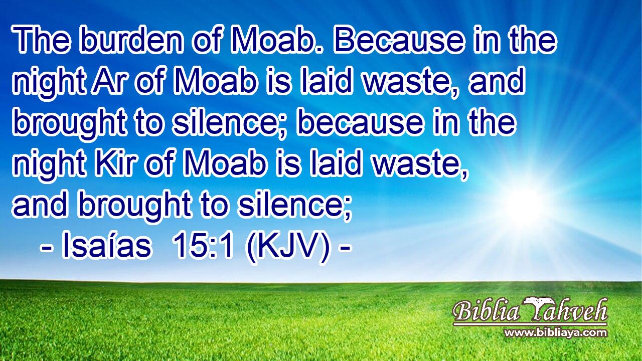 The burden of Moab. Because in the night Ar of Moab is laid waste, and brought to silence; because in the night Kir of Moab is laid waste, and brought to silence;