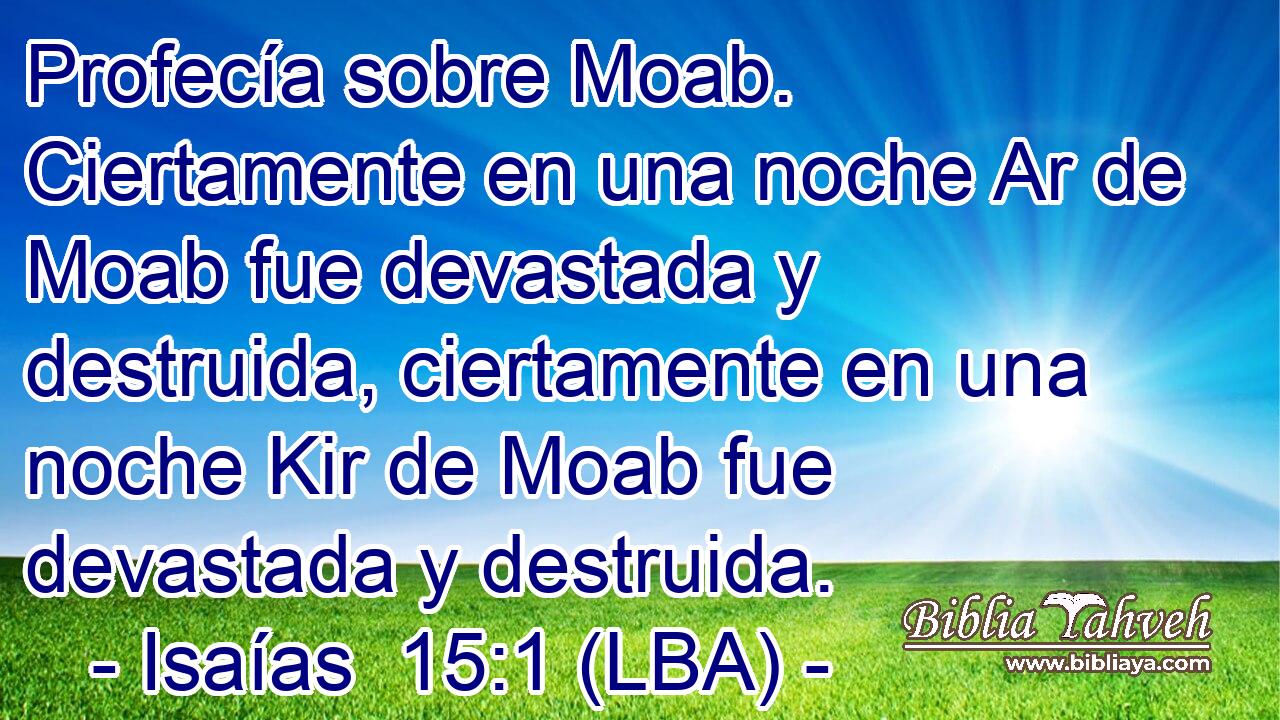 Profecía sobre Moab. Ciertamente en una noche Ar de Moab fue devastada y destruida, ciertamente en una noche Kir de Moab fue devastada y destruida.