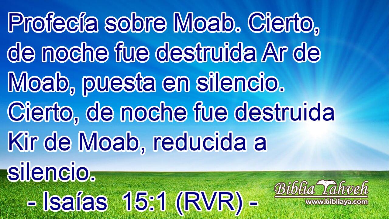 Profecía sobre Moab. Cierto, de noche fue destruida Ar de Moab, puesta en silencio. Cierto, de noche fue destruida Kir de Moab, reducida a silencio.