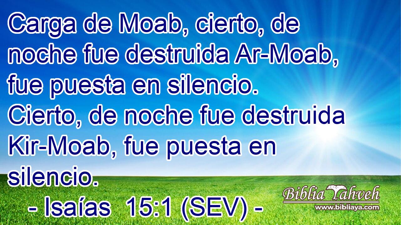 Carga de Moab, cierto, de noche fue destruida Ar-Moab, fue puesta en silencio. Cierto, de noche fue destruida Kir-Moab, fue puesta en silencio.