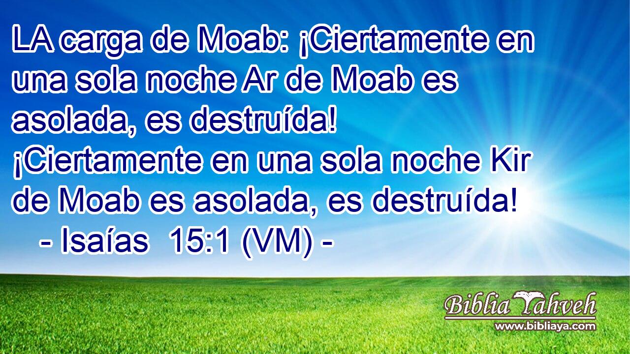  LA carga de Moab: ¡Ciertamente en una sola noche Ar de Moab es asolada, es destruída! ¡Ciertamente en una sola noche Kir de Moab es asolada, es destruída! 