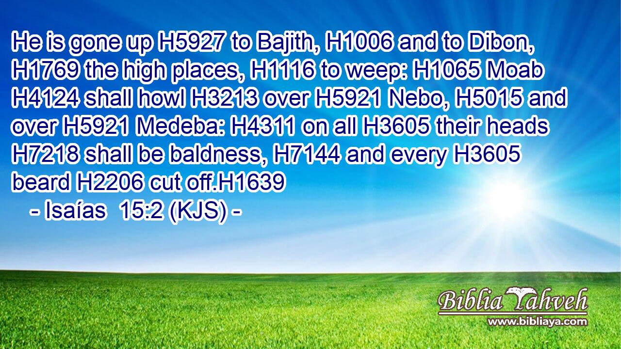 He is gone up H5927 to Bajith, H1006 and to Dibon, H1769 the high places, H1116 to weep: H1065 Moab H4124 shall howl H3213 over H5921 Nebo, H5015 and over H5921 Medeba: H4311 on all H3605 their heads H7218 shall be baldness, H7144 and every H3605 beard H2206 cut off.H1639